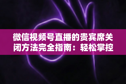 微信视频号直播的贵宾席关闭方法完全指南:轻松掌控直播间布局与互动体验 微信视频号直播的贵宾席关闭方法完全指南:轻松掌控直播间布局与互动体验