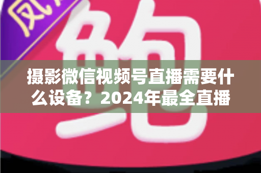 摄影微信视频号直播需要什么设备？2024年最全直播装备清单与选购避坑指南
