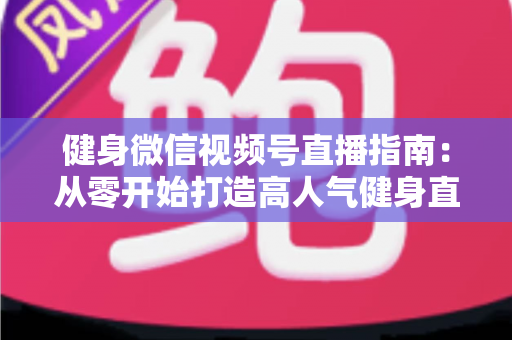 健身微信视频号直播指南：从零开始打造高人气健身直播间的完整实战攻略