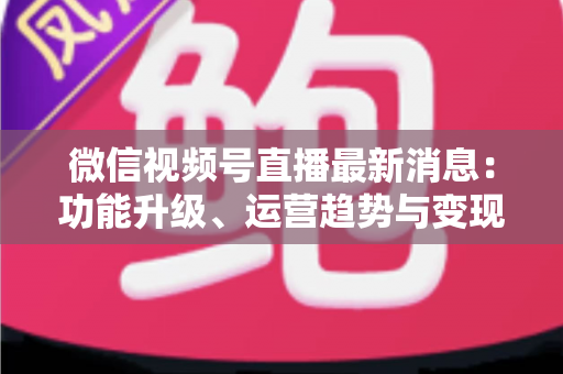 微信视频号直播最新消息：功能升级、运营趋势与变现机遇全解析