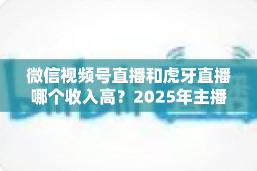 微信视频号直播和虎牙直播哪个收入高？2025年主播收益全面对比与变现指南