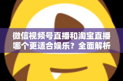 微信视频号直播和淘宝直播哪个更适合娱乐？全面解析两大平台的娱乐价值与选择策略
