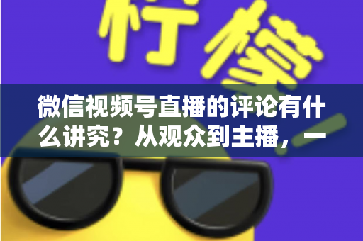微信视频号直播的评论有什么讲究？从观众到主播，一文读懂直播间评论的门道与实用技巧