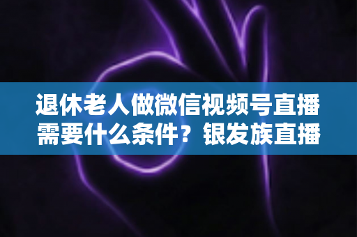 退休老人做微信视频号直播需要什么条件？银发族直播入门全攻略：条件、流程与实用技巧一文讲透