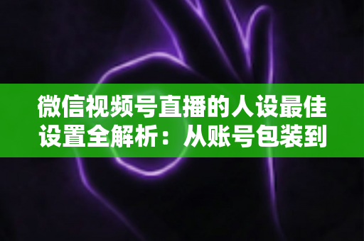 微信视频号直播的人设最佳设置全解析:从账号包装到互动细节,打造高辨识度、高信任度直播人设的实战指南 微信视频号直播的人设最佳设置全解析:从账号包装到互动细节,打造高辨识度、高信任度直播人设的实战指南