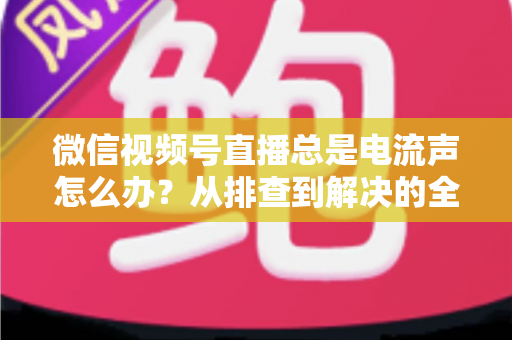 微信视频号直播总是电流声怎么办?从排查到解决的全流程实用指南 微信视频号直播总是电流声怎么办?从排查到解决的全流程实用指南