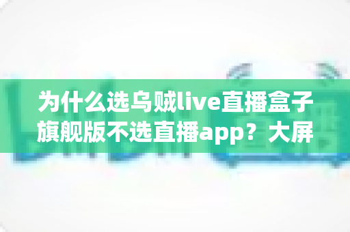为什么选乌贼live直播盒子旗舰版不选直播app？大屏高清观影与家庭娱乐体验的全面升级之选