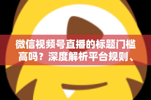 微信视频号直播的标题门槛高吗？深度解析平台规则、审核标准与爆款标题创作技巧