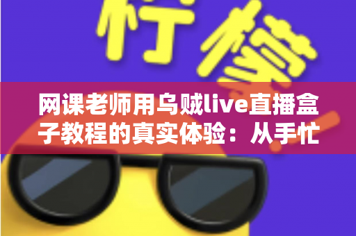 网课老师用乌贼live直播盒子教程的真实体验：从手忙脚乱到从容开播的全记录