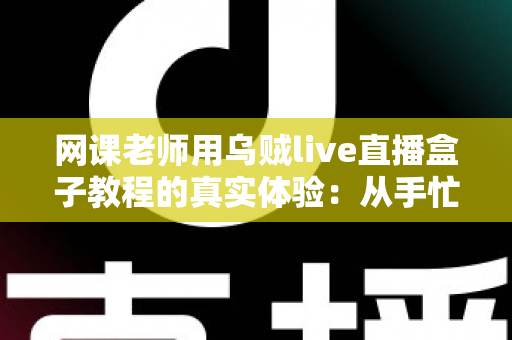 网课老师用乌贼live直播盒子教程的真实体验：从手忙脚乱到从容开播的全记录