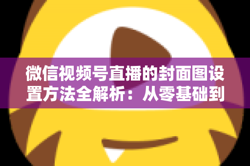 微信视频号直播的封面图设置方法全解析：从零基础到高点击率的实战指南