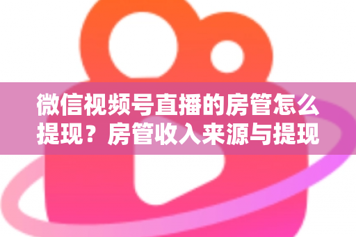 微信视频号直播的房管怎么提现？房管收入来源与提现流程全面解析