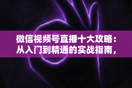 微信视频号直播十大攻略：从入门到精通的实战指南，助你快速提升直播间人气与转化