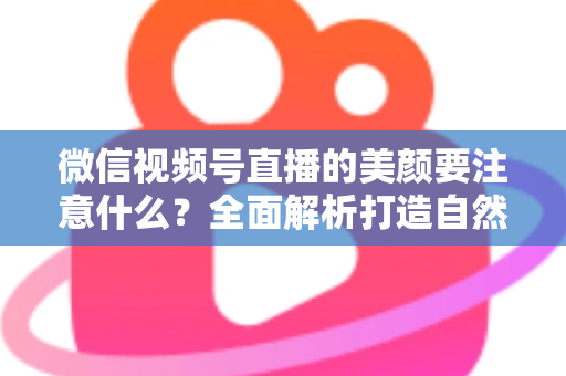 微信视频号直播的美颜要注意什么？全面解析打造自然出镜效果的实用指南