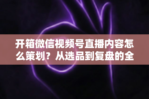 开箱微信视频号直播内容怎么策划？从选品到复盘的全流程实战指南