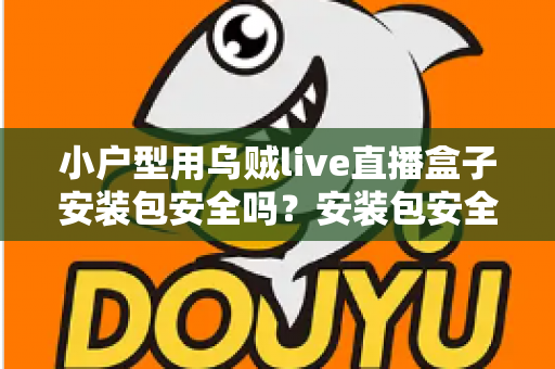 小户型用乌贼live直播盒子安装包安全吗？安装包安全性深度解析与避坑实用指南