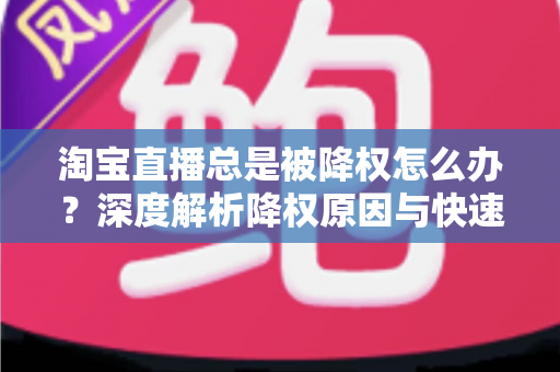 淘宝直播总是被降权怎么办？深度解析降权原因与快速恢复流量的实战方案