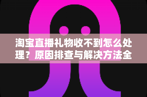 淘宝直播礼物收不到怎么处理?原因排查与解决方法全攻略 淘宝直播礼物收不到怎么处理?原因排查与解决方法全攻略