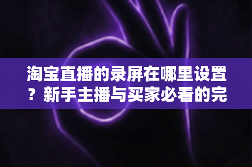 淘宝直播的录屏在哪里设置？新手主播与买家必看的完整录屏操作指南