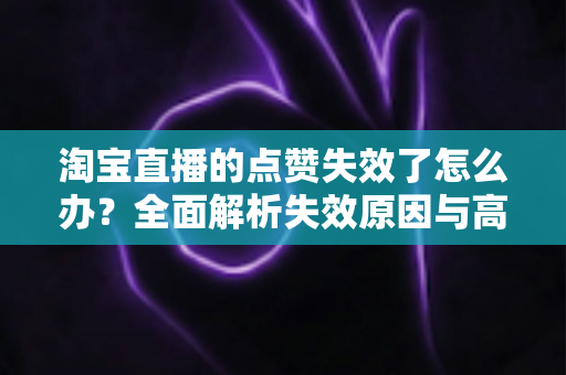 淘宝直播的点赞失效了怎么办?全面解析失效原因与高效解决方法指南 淘宝直播的点赞失效了怎么办?全面解析失效原因与高效解决方法指南