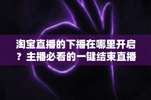 淘宝直播的下播在哪里开启？主播必看的一键结束直播全流程指南