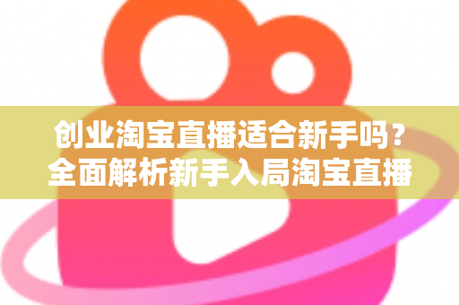 创业淘宝直播适合新手吗？全面解析新手入局淘宝直播的机遇与挑战