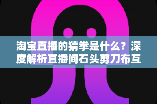 淘宝直播的猜拳是什么？深度解析直播间石头剪刀布互动玩法与营销价值