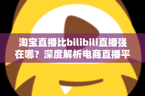 淘宝直播比bilibili直播强在哪？深度解析电商直播平台的核心竞争力