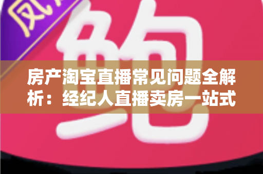 房产淘宝直播常见问题全解析：经纪人直播卖房一站式避坑指南