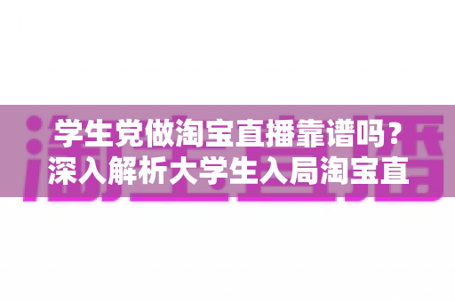 学生党做淘宝直播靠谱吗？深入解析大学生入局淘宝直播的优势、风险与实用指南