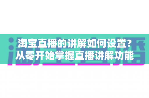 淘宝直播的讲解如何设置？从零开始掌握直播讲解功能完整教程与实操指南