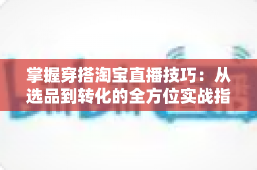 掌握穿搭淘宝直播技巧：从选品到转化的全方位实战指南，助你打造高人气穿搭直播间