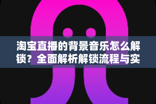 淘宝直播的背景音乐怎么解锁？全面解析解锁流程与实用技巧