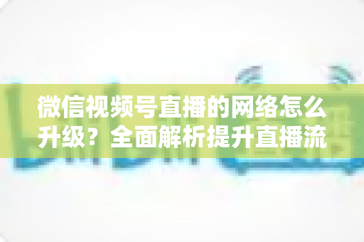 微信视频号直播的网络怎么升级?全面解析提升直播流畅度的实用方法 微信视频号直播的网络怎么升级?全面解析提升直播流畅度的实用方法