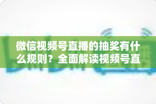 微信视频号直播的抽奖有什么规则？全面解读视频号直播抽奖玩法、参与条件与避坑指南