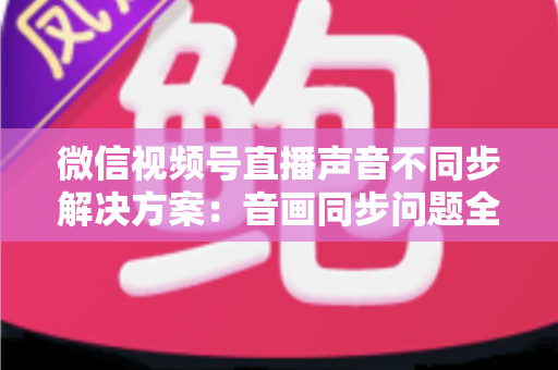 微信视频号直播声音不同步解决方案：音画同步问题全解析与实用修复指南