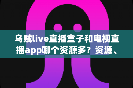 乌贼live直播盒子和电视直播app哪个资源多？资源、画质、体验全维度对比指南