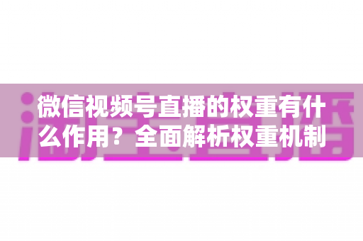 微信视频号直播的权重有什么作用？全面解析权重机制如何决定直播间流量、推荐与变现能力