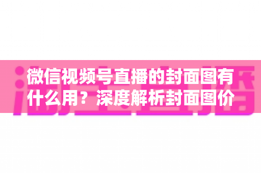 微信视频号直播的封面图有什么用？深度解析封面图价值与优化全攻略