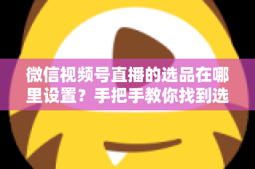 微信视频号直播的选品在哪里设置？手把手教你找到选品入口与全流程设置攻略