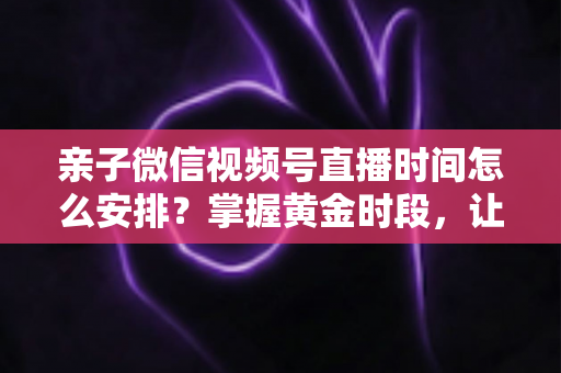 亲子微信视频号直播时间怎么安排？掌握黄金时段，让流量与互动双丰收