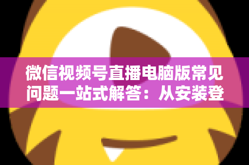 微信视频号直播电脑版常见问题一站式解答：从安装登录到稳定开播的实用避坑指南
