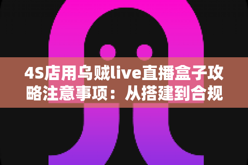 4S店用乌贼live直播盒子攻略注意事项：从搭建到合规运营的全流程实战指南