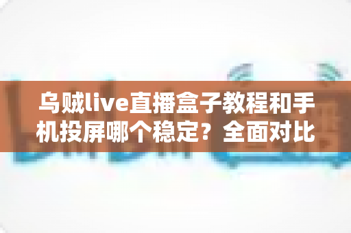 乌贼live直播盒子教程和手机投屏哪个稳定？全面对比分析与实用选择指南