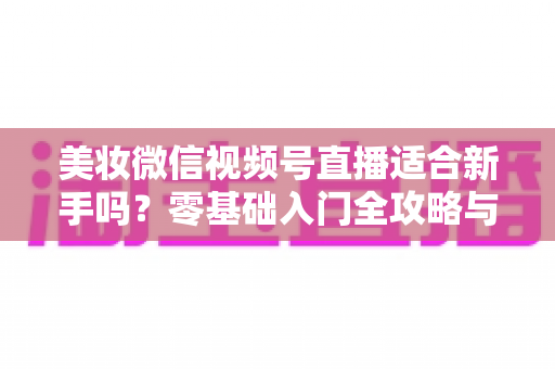 美妆微信视频号直播适合新手吗?零基础入门全攻略与实战技巧深度解析 美妆微信视频号直播适合新手吗?零基础入门全攻略与实战技巧深度解析