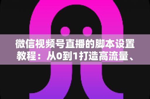 微信视频号直播的脚本设置教程：从0到1打造高流量、高转化的直播全流程实操指南