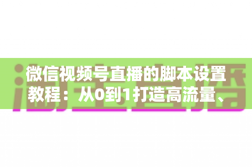 微信视频号直播的脚本设置教程：从0到1打造高流量、高转化的直播全流程实操指南