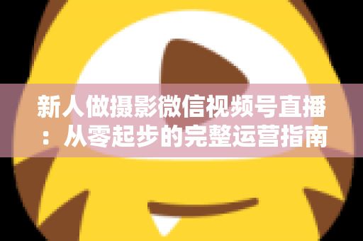 新人做摄影微信视频号直播：从零起步的完整运营指南与实战避坑攻略