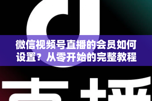 微信视频号直播的会员如何设置？从零开始的完整教程与实战运营指南