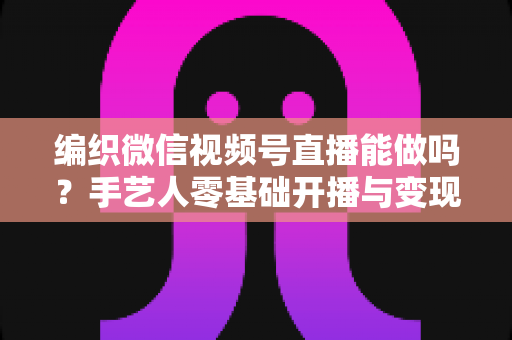 编织微信视频号直播能做吗？手艺人零基础开播与变现全攻略